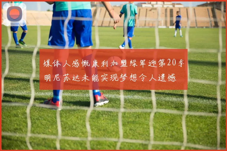 媒体人感慨康利加盟绿军迎第20季明尼苏达未能实现梦想令人遗憾