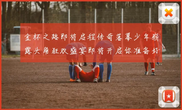 金杯之路即将启程传奇落幕少年崭露头角狂欢盛宴即将开启你准备好了吗