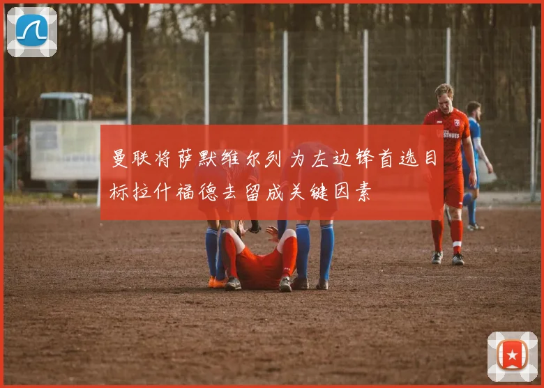 曼联将萨默维尔列为左边锋首选目标拉什福德去留成关键因素