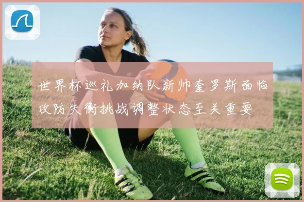 世界杯巡礼加纳队新帅奎罗斯面临攻防失衡挑战调整状态至关重要