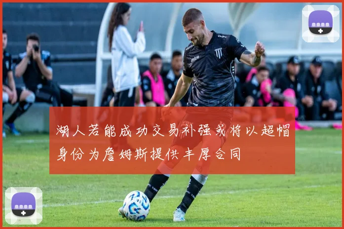 湖人若能成功交易补强或将以超帽身份为詹姆斯提供丰厚合同