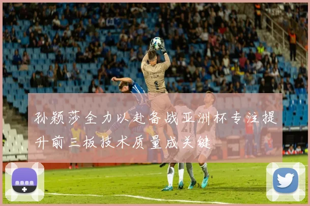 孙颖莎全力以赴备战亚洲杯专注提升前三板技术质量成关键