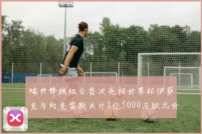 瑞典锋线组合首次亮相世界杯伊萨克与约克雷斯共计1亿5000万欧元价值