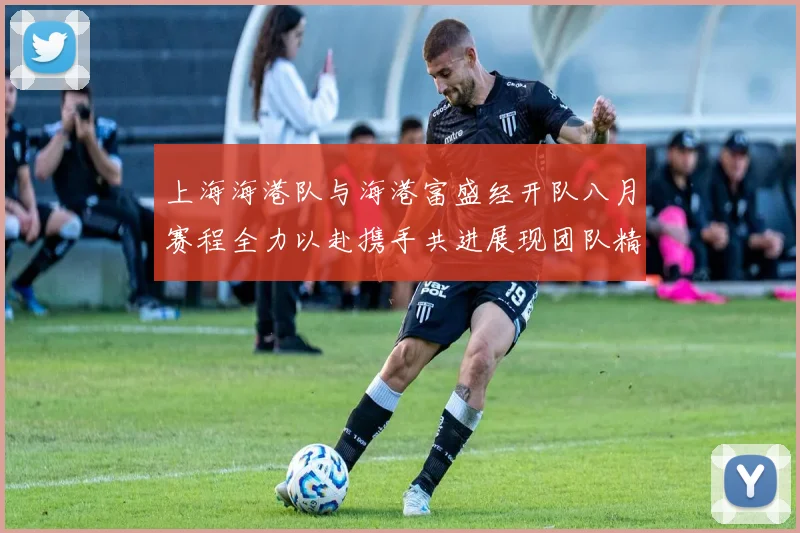 上海海港队与海港富盛经开队八月赛程全力以赴携手共进展现团队精神