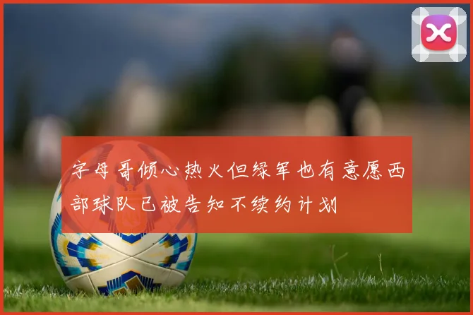 字母哥倾心热火但绿军也有意愿西部球队已被告知不续约计划