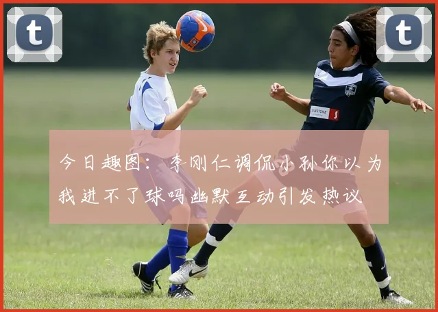 今日趣图：李刚仁调侃小孙你以为我进不了球吗幽默互动引发热议