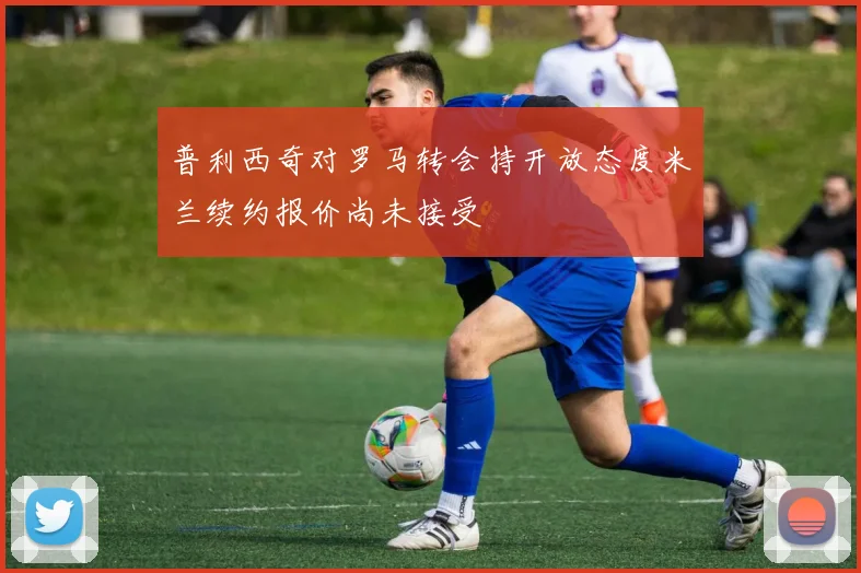 普利西奇对罗马转会持开放态度米兰续约报价尚未接受