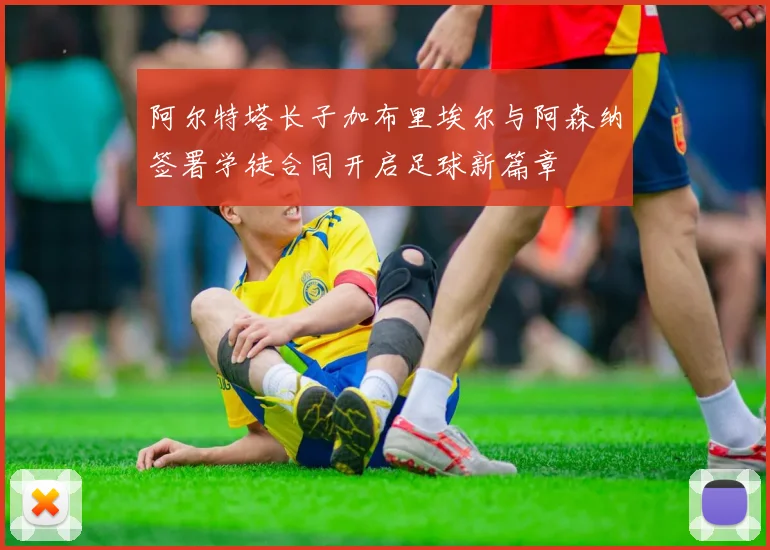 阿尔特塔长子加布里埃尔与阿森纳签署学徒合同开启足球新篇章